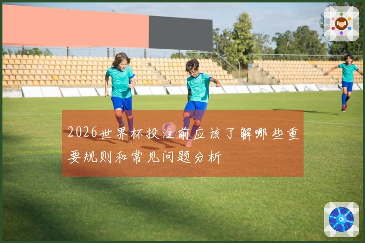 2026世界杯投注前应该了解哪些重要规则和常见问题分析