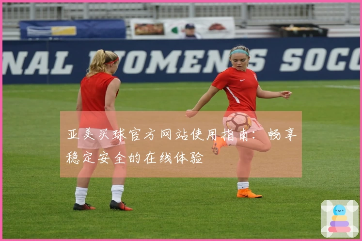 亚美买球官方网站使用指南:畅享稳定安全的在线体验